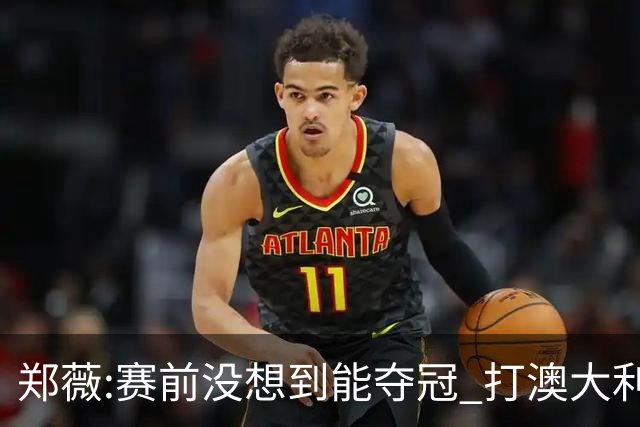 郑薇:赛前没想到能夺冠 打澳大利亚队消耗巨大